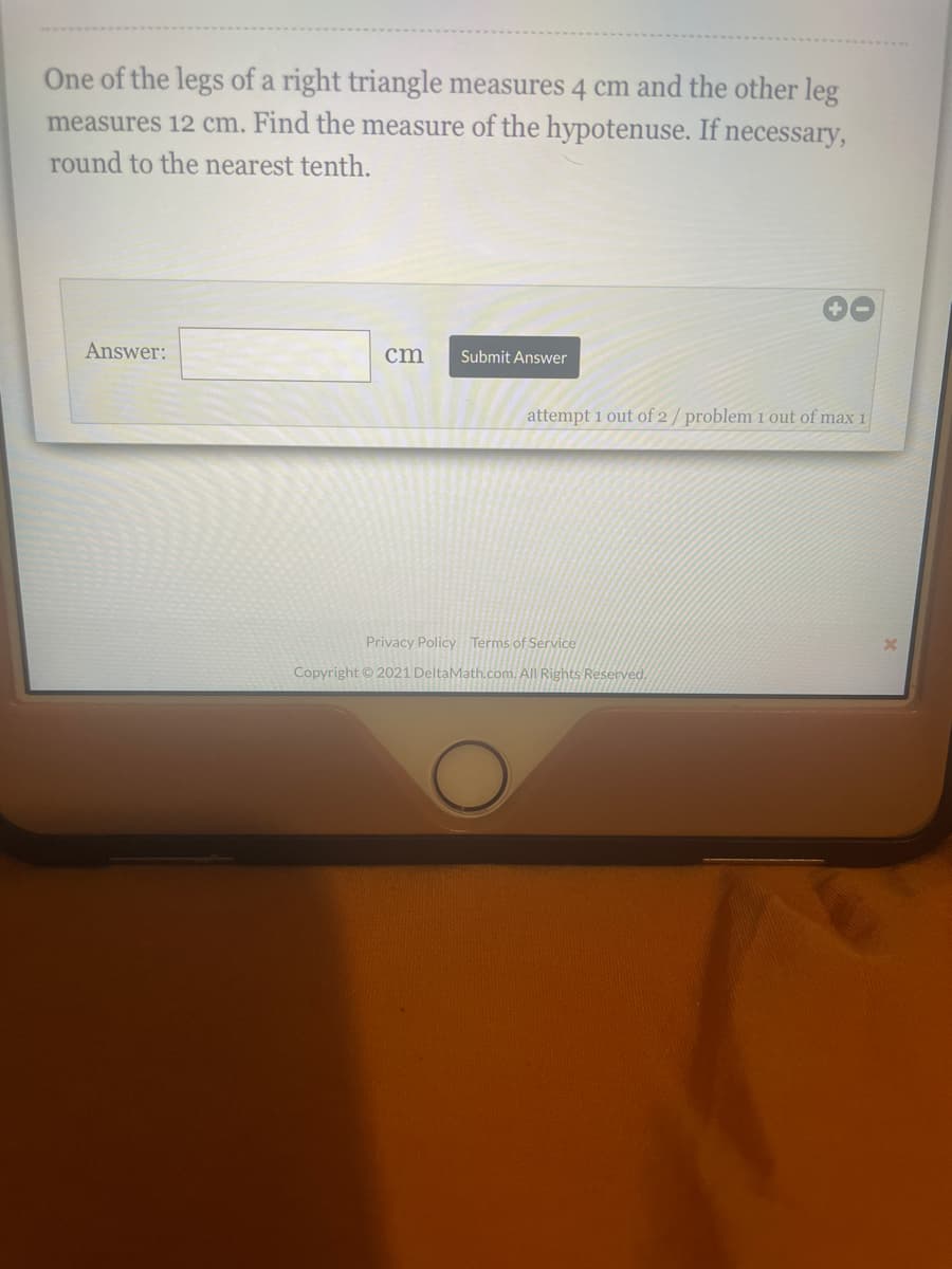 One of the legs of a right triangle measures 4 cm and the other leg
measures 12 cm. Find the measure of the hypotenuse. If necessary,
round to the nearest tenth.
Answer:
cm
Submit Answer
attempt 1 out of 2/problem 1 out of max 1
Privacy Policy Terms of Service
Copyright © 2021 DeltaMath.com. All Rights Reserved.
