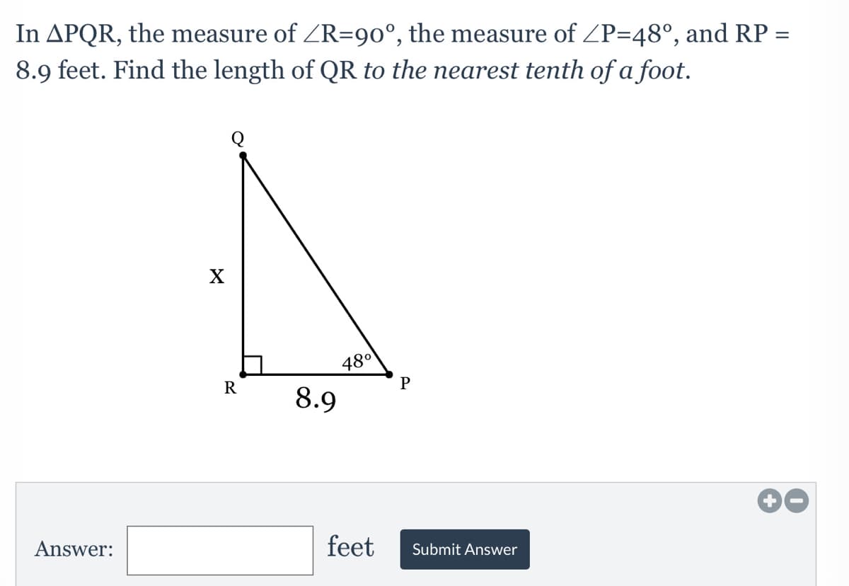 In APQR, the measure of ZR=90°, the measure of ZP=48°, and RP =
8.9 feet. Find the length of QR to the nearest tenth of a foot.
Q
X
480
R
8.9
Answer:
feet
Submit Answer
