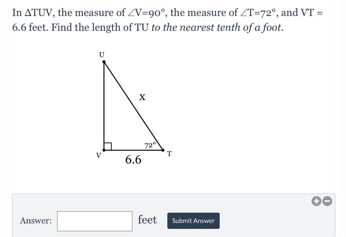 In ATUV, the measure of ZV=90°, the measure of ZT=72°, and VT =
6.6 feet. Find the length of TU to the nearest tenth of a foot.
U
72°
V
T
6.6
Answer:
feet
Submit Answer
