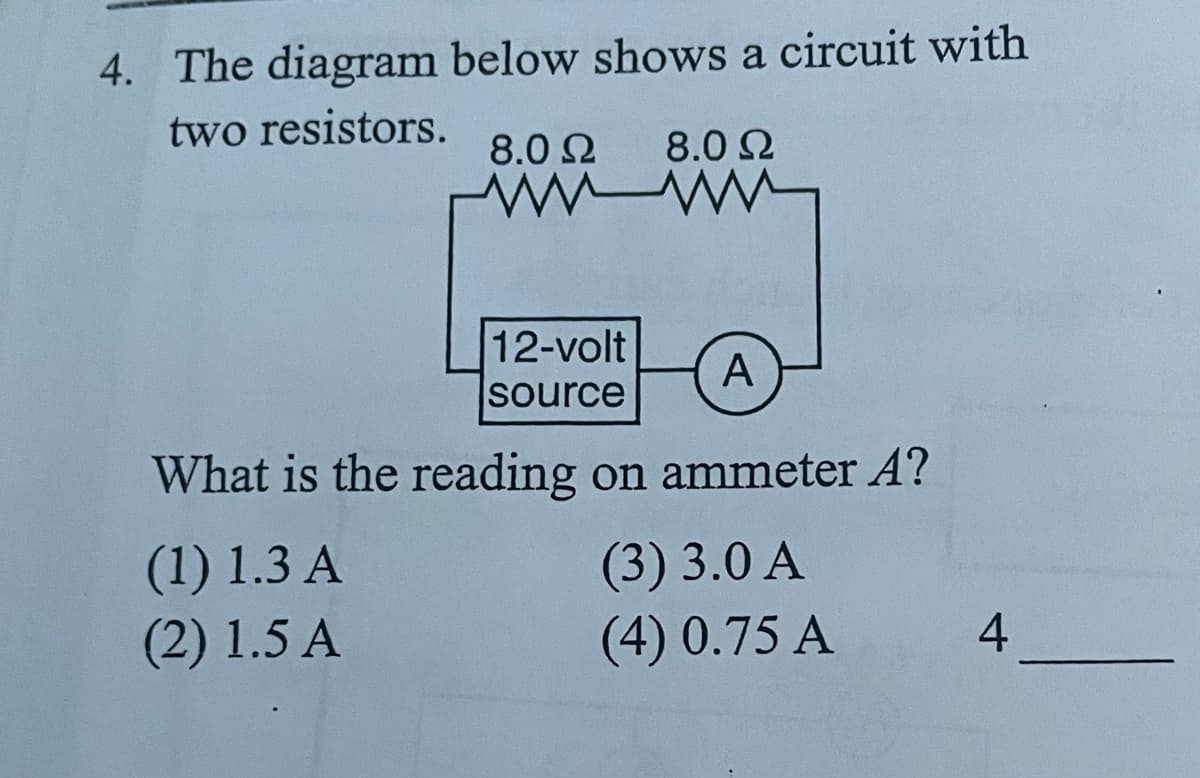 4. The diagram below shows a circuit with
two resistors.
8.0 2
8.0 2
12-volt
A
source
What is the reading on ammeter A?
(1) 1.3 A
(2) 1.5 A
(3) 3.0 A
(4) 0.75 A
4
