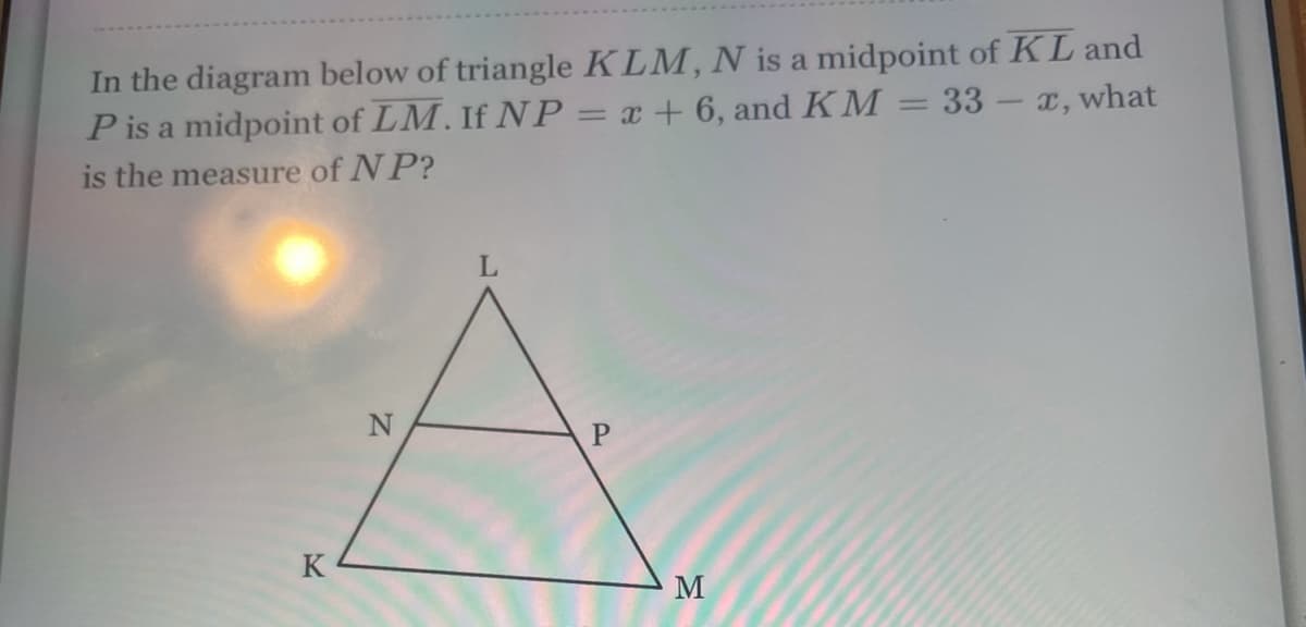 In the diagram below of triangle KLM, N is a midpoint of KL and
P is a midpoint of LM. If NP= x + 6, and KM = 33-x, what
%3D
is the measure of N P?
K
M
