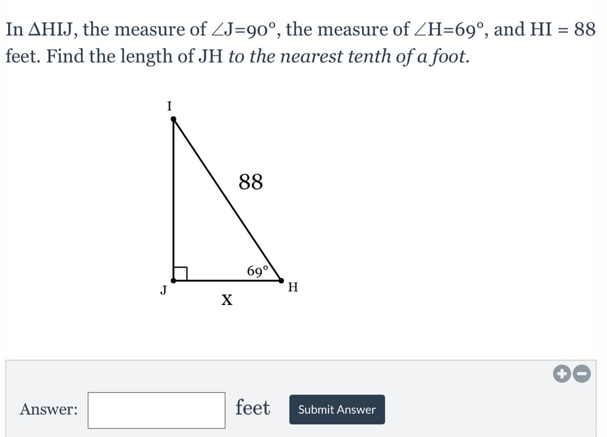 In AHIJ, the measure of ZJ=90°, the measure of ZH=69°, and HI = 88
feet. Find the length of JH to the nearest tenth of a foot.
I
88
69°
J
H
X
Answer:
feet
Submit Answer
