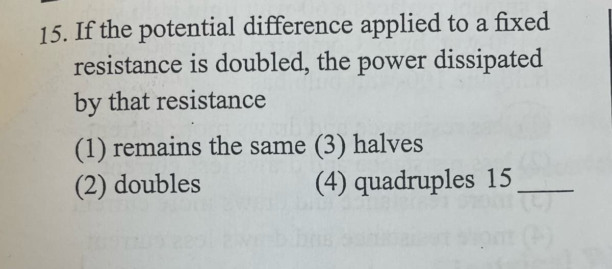 15. If the potential difference applied to a fixed
resistance is doubled, the power dissipated
by that resistance
(1) remains the same (3) halves
(2) doubles
(4) quadruples 15
