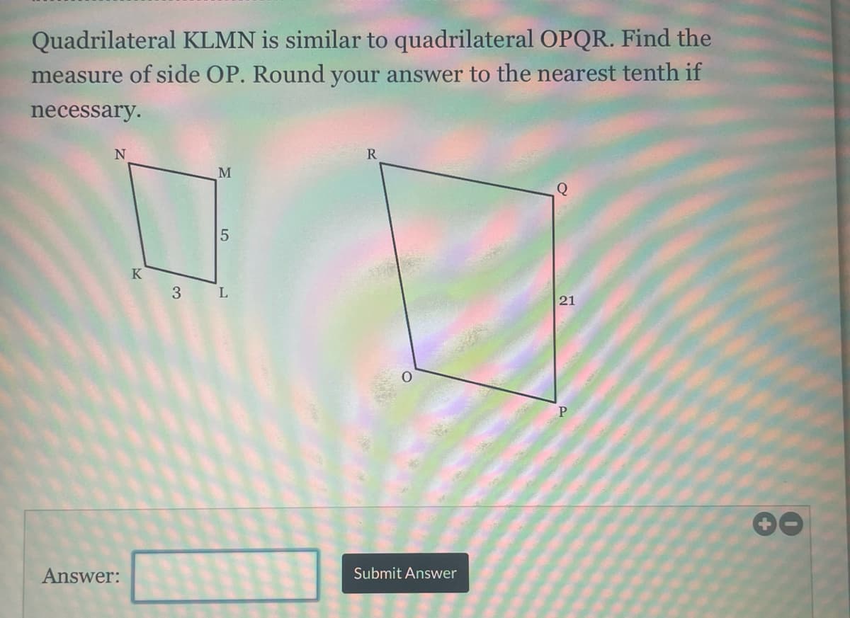 Quadrilateral KLMN is similar to quadrilateral OPQR. Find the
measure of side OP. Round your answer to the nearest tenth if
necessary.
R
M
K
3
21
Answer:
Submit Answer
