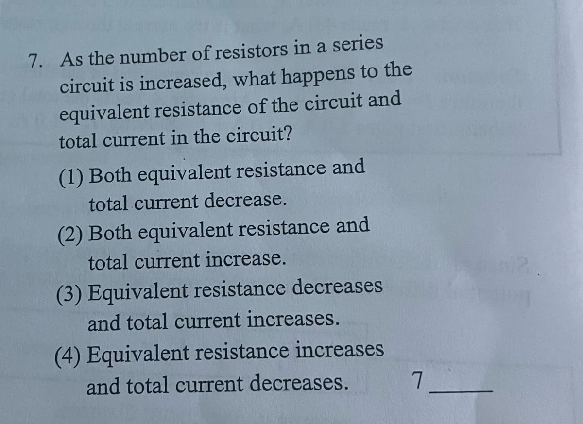 7. As the number of resistors in a series
circuit is increased, what happens to the
equivalent resistance of the circuit and
total current in the circuit?
(1) Both equivalent resistance and
total current decrease.
(2) Both equivalent resistance and
total current increase.
(3) Equivalent resistance decreases
and total current increases.
(4) Equivalent resistance increases
and total current decreases.
