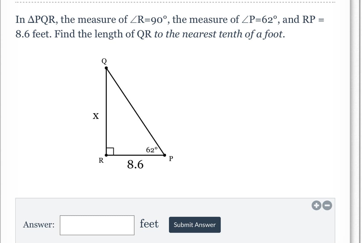 In APQR, the measure of ZR=90°, the measure of ZP=62°, and RP =
8.6 feet. Find the length of QR to the nearest tenth of a foot.
62°
R
8.6
Answer:
feet
Submit Answer

