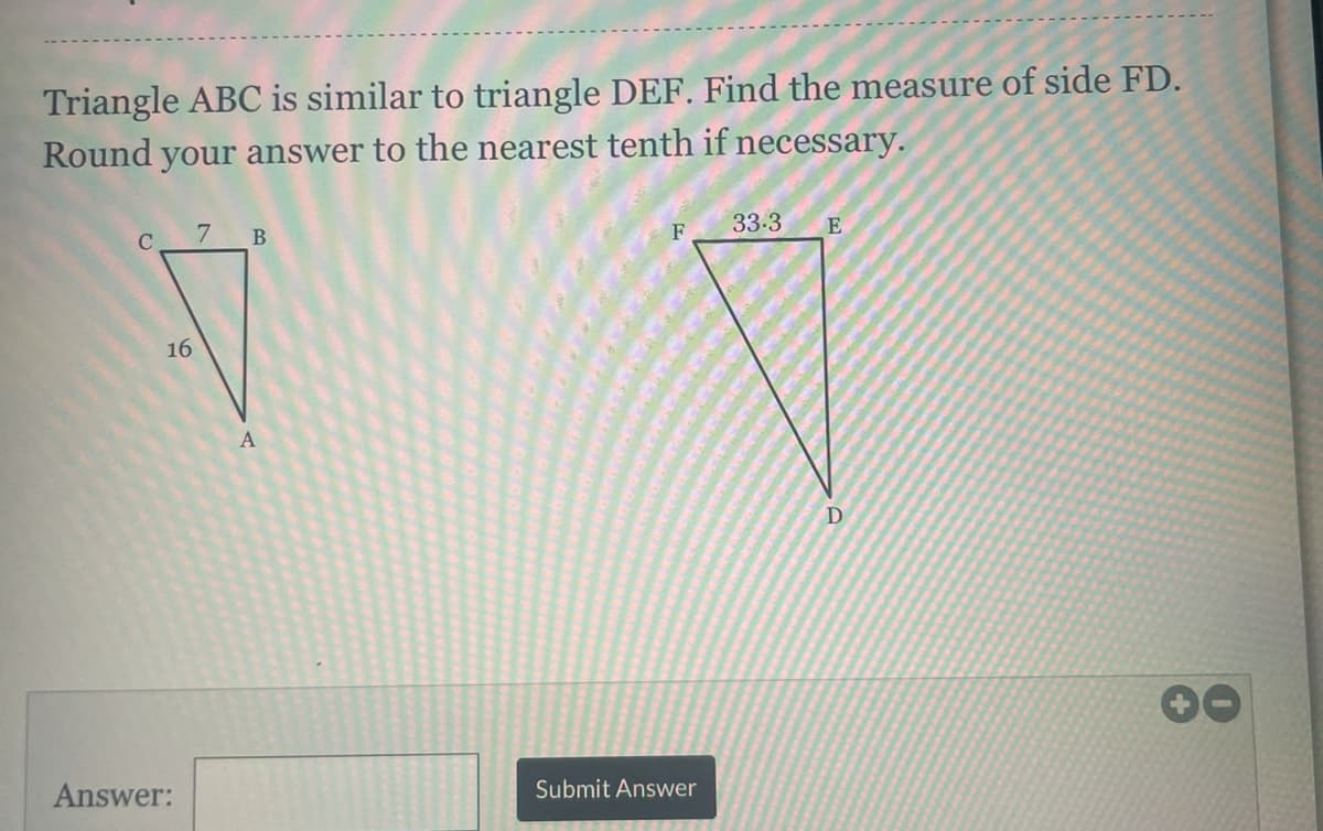 Triangle ABC is similar to triangle DEF. Find the measure of side FD.
Round your answer to the nearest tenth if necessary.
C
7 B
F
33-3
16
A
D
00
Answer:
Submit Answer
