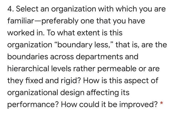4. Select an organization with which you are
familiar-preferably one that you have
worked in. To what extent is this
organization "boundary less," that is, are the
boundaries across departments and
hierarchical levels rather permeable or are
they fixed and rigid? How is this aspect of
organizational design affecting its
performance? How could it be improved? *
