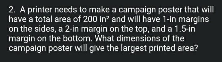 2. A printer needs to make a campaign poster that will
have a total area of 200 in? and will have 1-in margins
on the sides, a 2-in margin on the top, and a 1.5-in
margin on the bottom. What dimensions of the
campaign poster will give the largest printed area?
