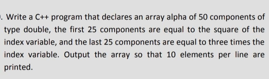 . Write a C++ program that declares an array alpha of 50 components of
type double, the first 25 components are equal to the square of the
index variable, and the last 25 components are equal to three times the
index variable. Output the array so that 10 elements per line are
printed.
