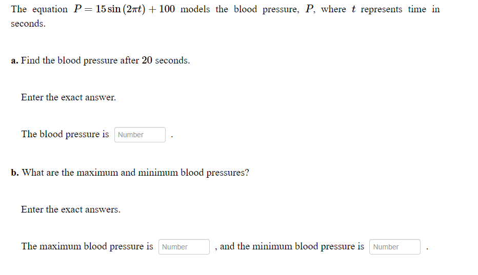 The equation P = 15 sin (2nt) + 100 models the blood pressure, P, where t represents time in
seconds.
a. Find the blood pressure after 20 seconds.
Enter the exact answer.
The blood pressure is Number
b. What are the maximum and minimum blood pressures?
Enter the exact answers.
The maximum blood pressure is Number
and the minimum blood pressure is Number
