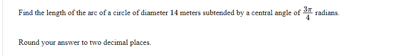 Find the length of the arc of a circle of diameter 14 meters subtended by a central angle of-
radians.
Round your answer to two decimal places.
