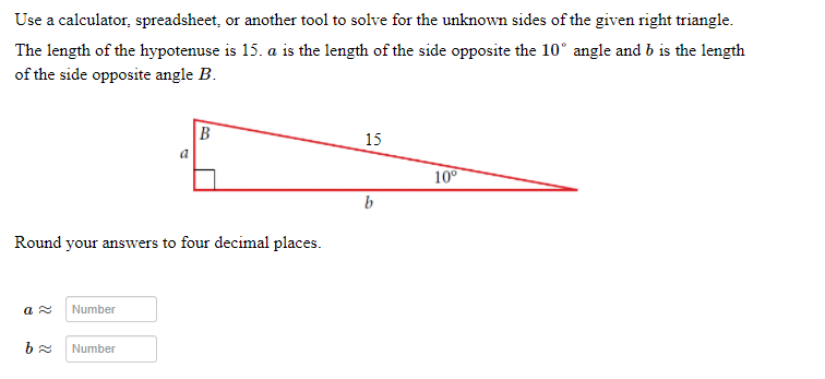 Use a calculator, spreadsheet, or another tool to solve for the unknown sides of the given right triangle.
The length of the hypotenuse is 15. a is the length of the side opposite the 10° angle and b is the length
of the side opposite angle B.
15
a
10°
b
Round your answers to four decimal places.
Number
Number
