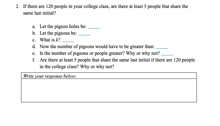 2. If there are 120 people in your college class, are there at least 5 people that share the
same last initial?
a. Let the pigeon holes be:
b. Let the pigeons be:
c. What is k?
d. Now the number of pigeons would have to be greater than:
e. Is the number of pigeons or people greater? Why or why not?
f. Are there at least 5 people that share the same last initial if there are 120 people
in the college class? Why or why not?
Write your response below:
