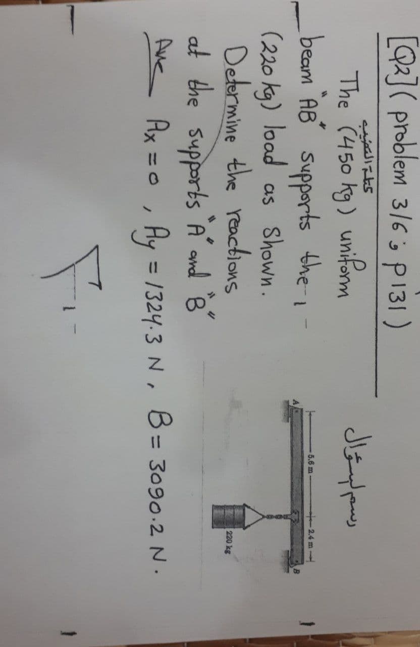 [Q2]( problem 3/6 s p131)
The (450 kg) uniform
beam AB' supports the i
(220 kg) load as Shown.
Determine the reactions
at the supports A ond B
Ax = 0
5.6 m
2.4 m
220 kg
Aue
Hy = 1324.3 N , B = 3090.2 N.
3DO
%3D
%3D
