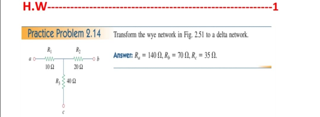 H.W--
-1
Practice Problem 2.14
Transform the wye network in Fig. 2.51 to a delta network.
R
R2
w o b
20 Q
Answer: R, = 140 , R, = 70 N, R̟ = 35 .
%3D
a oW-
10 2
R3 3 40 Q
