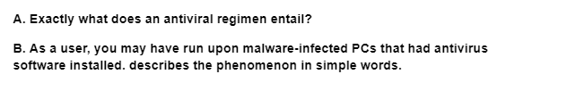 A. Exactly what does an antiviral regimen entail?
B. As a user, you may have run upon malware-infected PCs that had antivirus
software installed. describes the phenomenon in simple words.