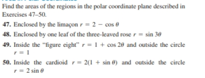 Find the areas of the regions in the polar coordinate plane described in
Exercises 47-50.
47. Enclosed by the limaçon r = 2 – cos 0
48. Enclosed by one leaf of the three-leaved rose r = sin 30
49. Inside the "figure eight"r = 1 + cos 20 and outside the circle
50. Inside the cardioid r = 2(1 + sin 0) and outside the circle
r = 2 sin 0
