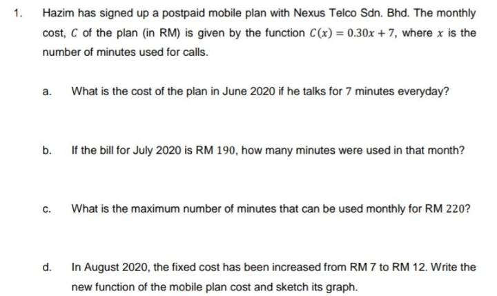 1.
Hazim has signed up a postpaid mobile plan with Nexus Telco Sdn. Bhd. The monthly
cost, C of the plan (in RM) is given by the function C(x) = 0.30x + 7, where x is the
number of minutes used for calls.
а.
What is the cost of the plan in June 2020 if he talks for 7 minutes everyday?
b.
If the bill for July 2020 is RM 190, how many minutes were used in that month?
с.
What is the maximum number of minutes that can be used monthly for RM 220?
d.
In August 2020, the fixed cost has been increased from RM 7 to RM 12. Write the
new function of the mobile plan cost and sketch its graph.
