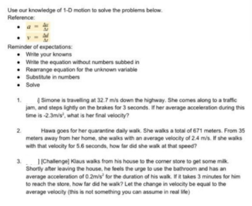 Use our knowledge of 1-D motion to solve the problems below.
Reference:
• a
Reminder of expectations:
• Wite your knowns
• Write the equation without numbers subbed in
• Rearrange equation for the unknown variable
• Substitute in numbers
• Solve
| Simone is travelling at 32.7 mis down the highway. She comes along to a traffic
jam, and steps lightly on the brakes for 3 seconds. If her average acceleration during this
time is -2.3mis, what is her final velocity?
1.
Hawa goes for her quarantine daily walk. She walks a total of 671 meters. From 35
meters away from her home, she walks with an average velocity of 24 mis. If she walks
with that velocity for 5.6 seconds, how far did she walk at that speed?
2.
1|Challenge Klaus walks from his house to the coner store to get some milk.
Shortly after leaving the house, he feels the urge to use the bathroom and has an
average acceleration of 0.2m/s" for the duration of his walk. If it takes 3 minutes for him
to reach the store, how far did he walk? Let the change in velocity be equal to the
average velocity (this is not something you can assume in real life)
