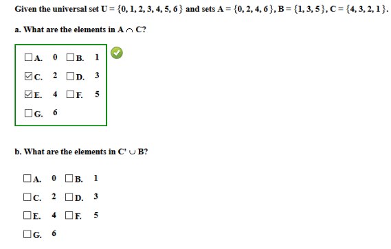 Given the universal set U = {0, 1, 2, 3, 4, 5, 6} and sets A = {0, 2, 4, 6 }, B = {1, 3, 5}, c= {4, 3, 2, 1}.
a. What are the elements in An C?
DA. O OB. 1
Вс. 2
D. 3
ME.
4
F.
5
OG. 6
b. What are the elements in C' U B?
DA. O OB. 1
Oc. 2 OD. 3
DE.
4 OF.
OG. 6
