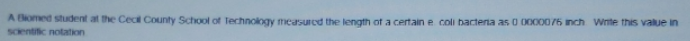 A Bomed student at the Cect County School of Technology measured the length ot a certain e coli bacteria as 0 0000076 inch Wnte this value in
Scentific notation
