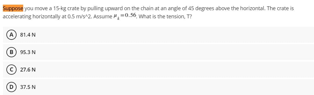 Suppose you move a 15-kg crate by pulling upward on the chain at an angle of 45 degrees above the horizontal. The crate is
=0.56. What is the tension, T?
accelerating horizontally at 0.5 m/s^2. Assume
A 81.4 N
B) 95.3 N
27.6 N
37.5 N
D