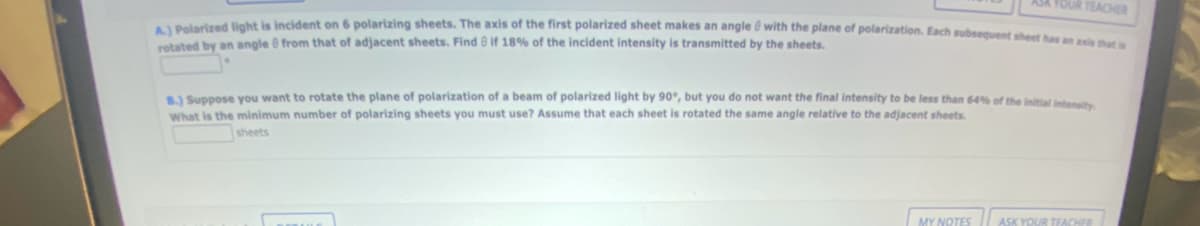 YOUR TEACHER
A.) Polarized light is incident on 6 polarizing sheets. The axis of the first polarized sheet makes an angle with the plane of polarization. Each subsequent sheet has an exis that a
rotated by an angle from that of adjacent sheets. Find if 18% of the incident intensity is transmitted
B.) Suppose you want to rotate the plane of polarization of a beam of polarized light by 90°, but you do not want the final intensity to be less than 64% of the initial intensity
What is the minimum number of polarizing sheets you must use? Assume that each sheet is rotated the same angle relative to the adjacent sheets.
sheets
MY NOTES
ASK YOUR TEACHER
