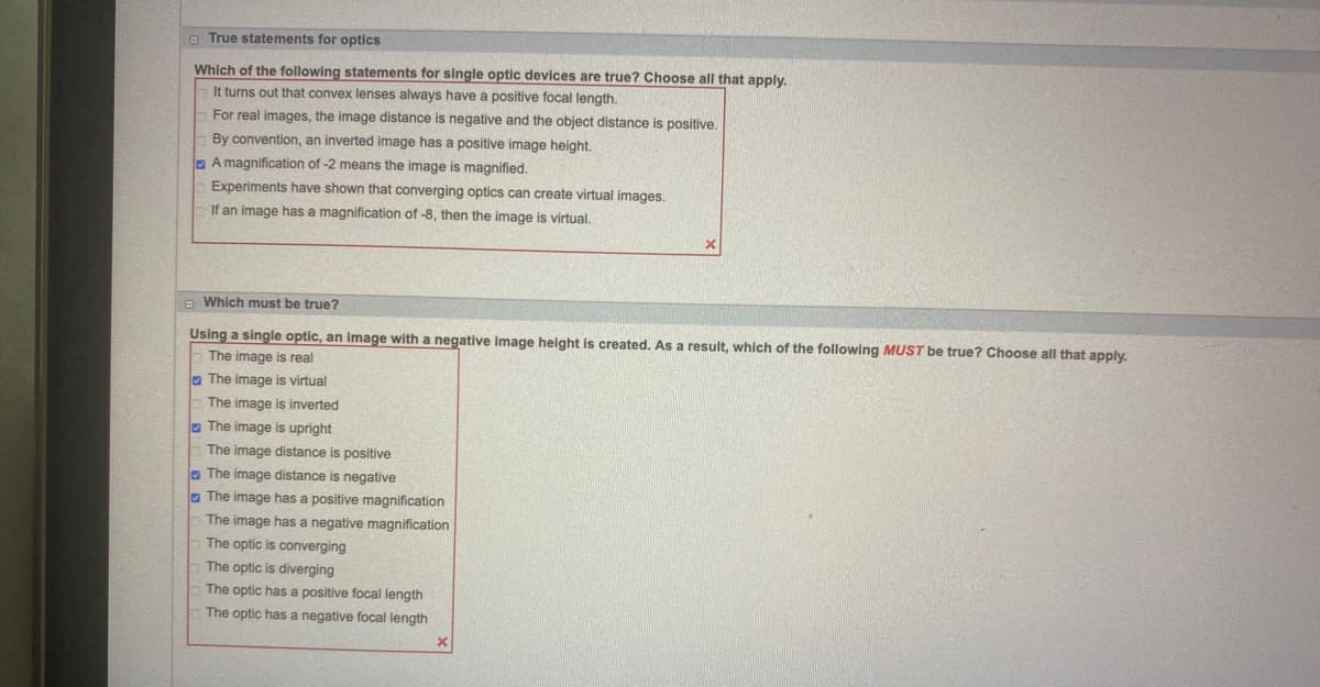 True statements for optics
Which of the following statements for single optic devices are true? Choose all that apply.
It turns out that convex lenses always have a positive focal length.
For real images, the image distance is negative and the object distance is positive.
By convention, an inverted image has a positive image height.
A magnification of -2 means the image is magnified.
0
Experiments have shown that converging optics can create virtual images.
If an image has a magnification of -8, then the image is virtual.
Which must be true?
Using a single optic, an image with a negative image height is created. As a result, which of the following MUST be true? Choose all that apply.
The image is real
The image is virtual
The image is inverted
The image is upright
The image distance is positive
The image distance is negative
The image has a positive magnification
The image has a negative magnification
The optic is converging
The optic is diverging
The optic has a positive focal length
The optic has a negative focal length
x
X