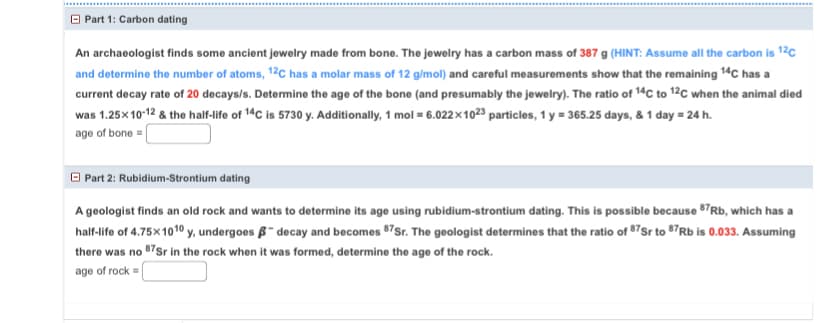 Part 1: Carbon dating
An archaeologist finds some ancient jewelry made from bone. The jewelry has a carbon mass of 387 g (HINT: Assume all the carbon is 12C
and determine the number of atoms, 12C has a molar mass of 12 g/mol) and careful measurements show that the remaining 14C has a
current decay rate of 20 decays/s. Determine the age of the bone (and presumably the jewelry). The ratio of 14C to 12C when the animal died
was 1.25x10-12 & the half-life of 14C is 5730 y. Additionally, 1 mol = 6.022×1023 particles, 1 y = 365.25 days, & 1 day = 24 h.
age of bone =
Part 2: Rubidium-Strontium dating
A geologist finds an old rock and wants to determine its age using rubidium-strontium dating. This is possible because 87Rb, which has a
half-life of 4.75×1010 y, undergoes - decay and becomes 87Sr. The geologist determines that the ratio of 87 Sr to 87Rb is 0.033. Assuming
there was no 87Sr in the rock when it was formed, determine the age of the rock.
age of rock =