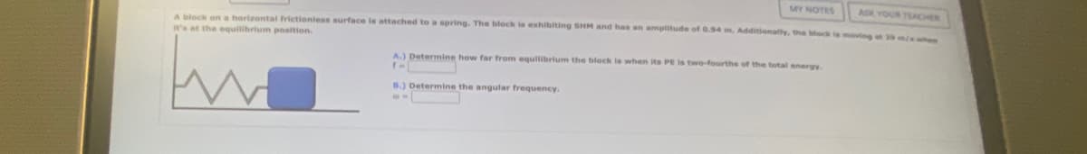 MY NOTES
ASK YOUR TEACHER
A block on a horizontal frictionless surface is attached to a spring. The block is exhibiting SHM and has an amplitude of 0.94 m, Additionally, the block is moving et 29 m/s when
it's at the equilibrium position.
A.) Determine how far from equilibrium the block is when its PE is two-fourths of the total energy.
(-
B.) Determine the angular frequency.
@=