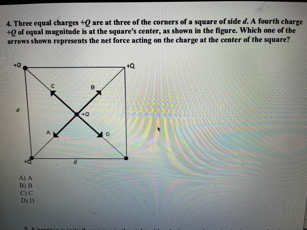 4. Three equal charges +Q are at three of the corners of a square of side d. A fourth charge
+Q of equal magnitude is at the square's center, as shown in the figure. Which one of the
arrows shown represents the net force acting on the charge at the center of the square?
+Q
+Q
B
+Q
A) A
В) В
C) C
D) D
5.
neutron
