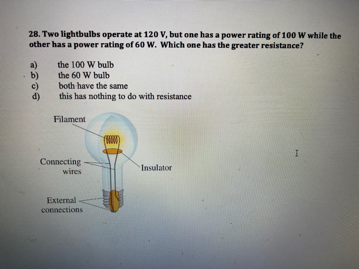28. Two lightbulbs operate at 120 V, but one has a power rating of 100 W while the
other has a power rating of 60 W. Which one has the greater resistance?
the 100 W bulb
the 60 W bulb
both have the same
this has nothing to do with resistance
Filament
(000
Connecting
wires
Insulator
External
connections
