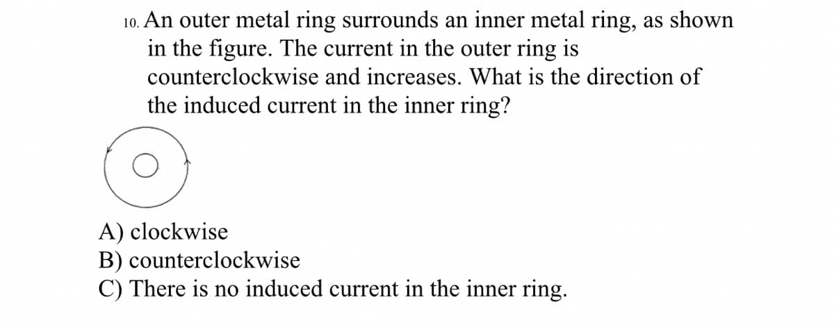 10. An outer metal ring surrounds an inner metal ring, as shown
in the figure. The current in the outer ring is
counterclockwise and increases. What is the direction of
the induced current in the inner ring?
A) clockwise
B) counterclockwise
C) There is no induced current in the inner ring.
