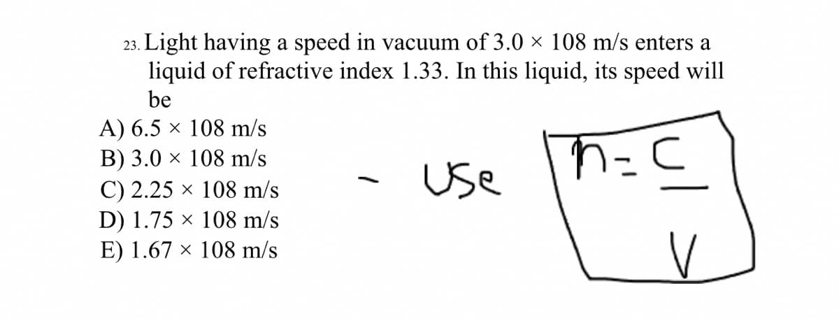 23. Light having a speed in vacuum of 3.0 × 108 m/s enters a
liquid of refractive index 1.33. In this liquid, its speed will
be
A) 6.5 × 108 m/s
B) 3.0 × 108 m/s
Use
C) 2.25 x 108 m/s
D) 1.75 × 108 m/s
E) 1.67 × 108 m/s
