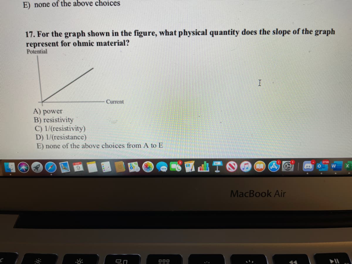 E) none of the above choices
17. For the graph shown in the figure, what physical quantity does the slope of the graph
represent for ohmic material?
Potential
Current
A) power
B) resistivity
C) 1/(resistivity)
D) 1/(resistance)
E) none of the above choices from A to E
12726
MacBook Air
000
