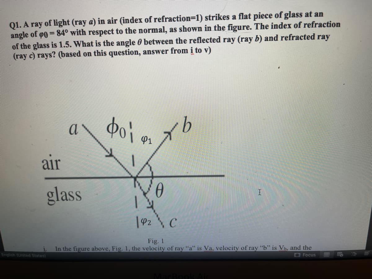 Q1. A ray of light (ray a) in air (index of refraction=1) strikes a flat piece of glass at an
angle of
of the glass is 1.5. What is the angle 0 between the reflected ray (ray b) and refracted ray
(ray c) rays? (based on this question, answer from i to v)
= 84° with respect to the normal, as shown in the figure. The index of refraction
do'i
9.
a
P1
air
glass
|92 C
Fig. 1
In the figure above, Fig. 1, the velocity of ray "a" is Va, velocity of ray "b" is Vb, and the
English (United States)
O Focus
