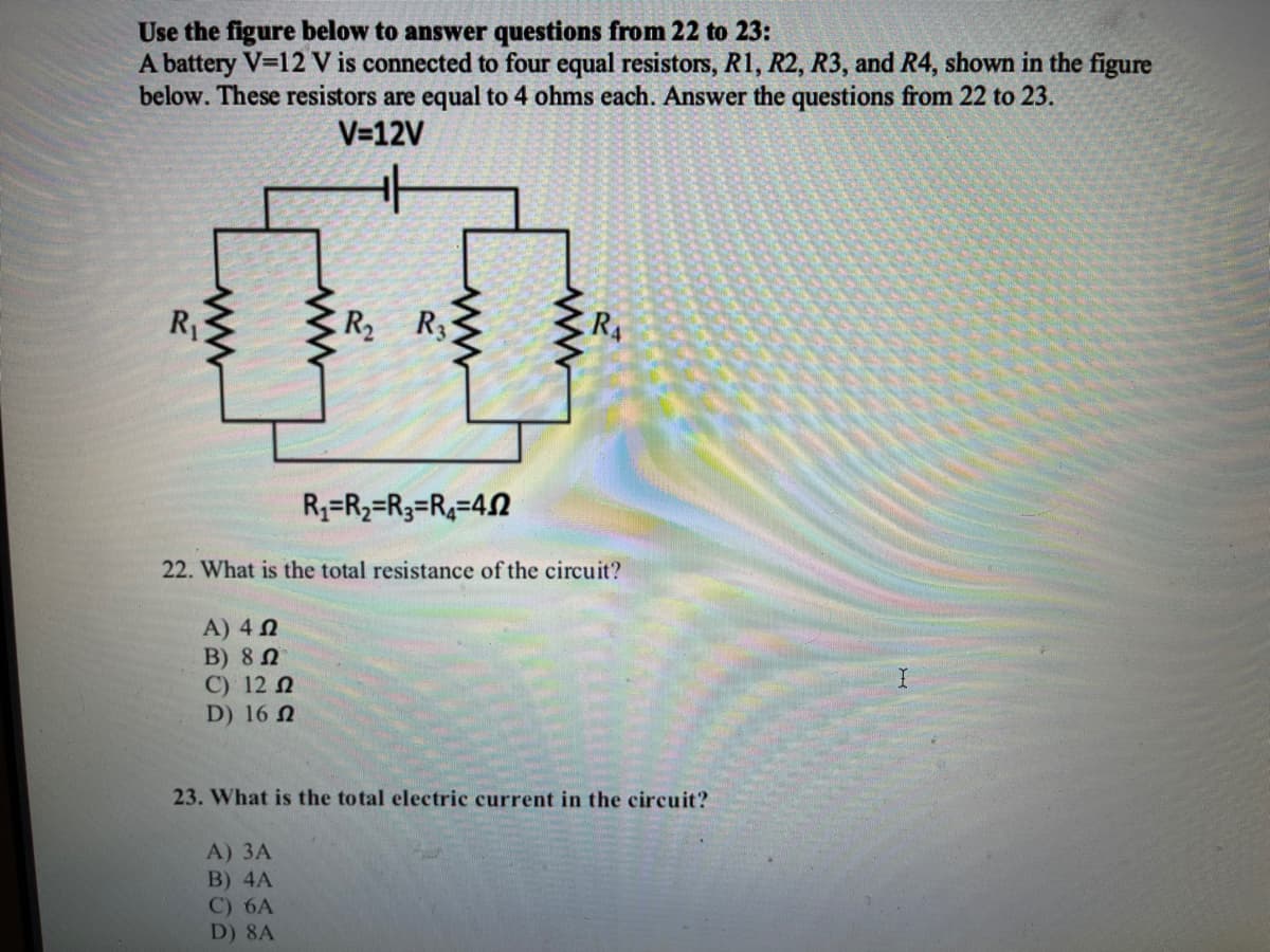 Use the figure below to answer questions from 22 to 23:
A battery V=12 V is connected to four equal resistors, R1, R2, R3, and R4, shown in the figure
below. These resistors are equal to 4 ohms each. Answer the questions from 22 to 23.
V=12V
00
R1
R R3
R4
R3=R2=R3=R4=42
22. What is the total resistance of the circuit?
A) 4 N
В) 8 0
C) 12 N
D) 16 N
23. What is the total electric current in the circuit?
A) ЗА
B) 4A
C) 6A
D) 8A
ww
