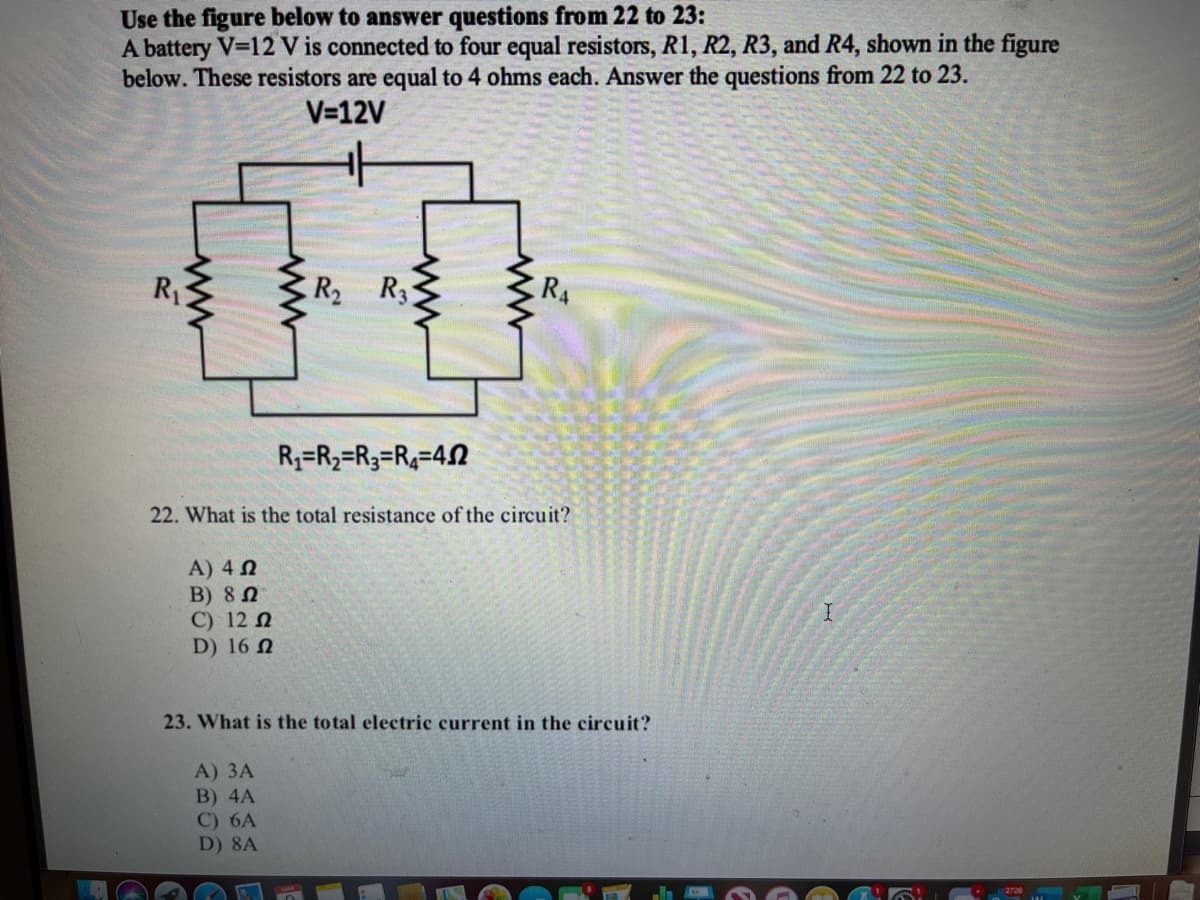 Use the figure below to answer questions from 22 to 23:
A battery V-12 V is connected to four equal resistors, R1, R2, R3, and R4, shown in the figure
below. These resistors are equal to 4 ohms each. Answer the questions from 22 to 23.
V=12V
R1
R2
R3
RA
R3=R2=R3=R4=42
22. What is the total resistance of the circuit?
A) 4 N
B) 8 n
C) 12 N
D) 16 N
23. What is the total electric current in the circuit?
A) ЗА
B) 4A
C) 6A
D) 8A
