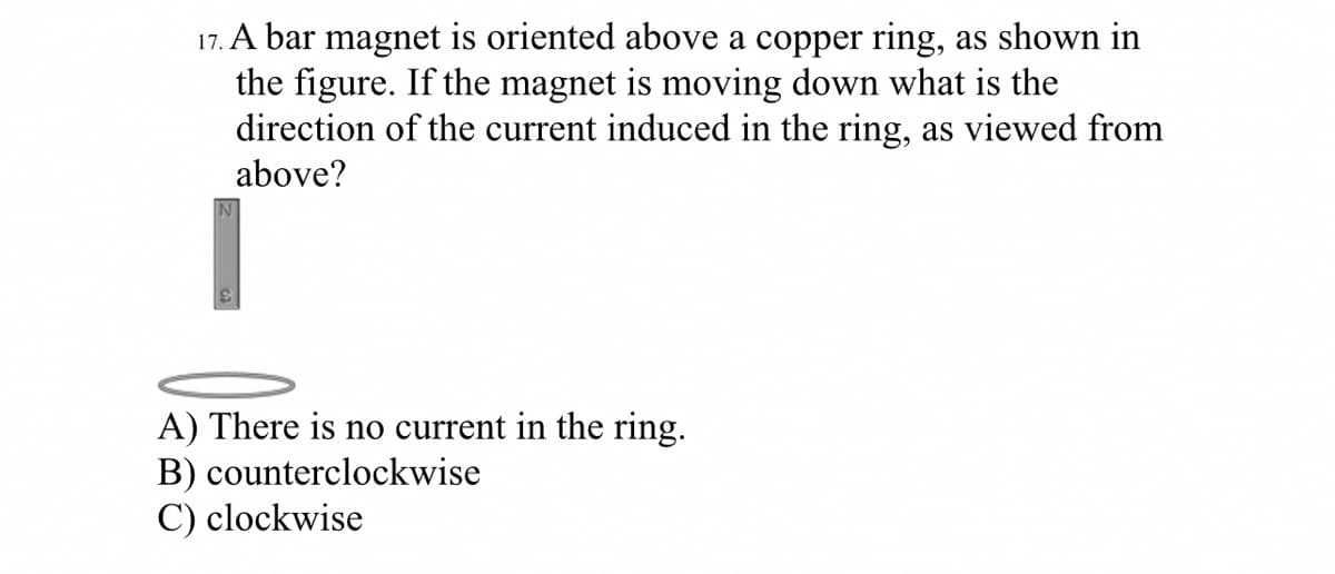 17. A bar magnet is oriented above a copper ring, as shown in
the figure. If the magnet is moving down what is the
direction of the current induced in the ring, as viewed from
above?
A) There is no current in the ring.
B) counterclockwise
C) clockwise
