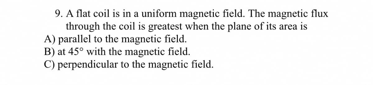 9. A flat coil is in a uniform magnetic field. The magnetic flux
through the coil is greatest when the plane of its area is
A) parallel to the magnetic field.
B) at 45° with the magnetic field.
C) perpendicular to the magnetic field.
