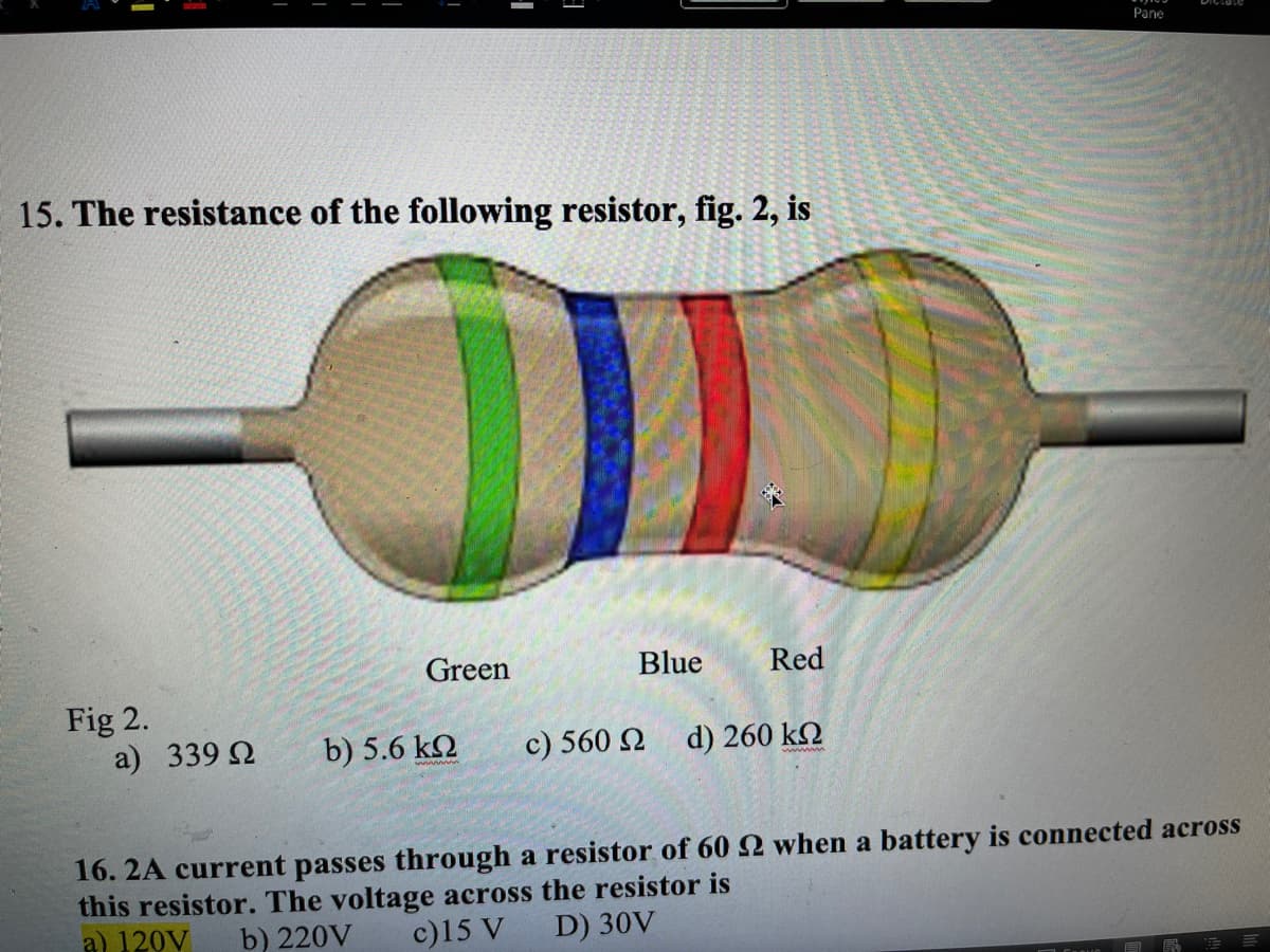 Pane
15. The resistance of the following resistor, fig. 2, is
Green
Blue
Red
Fig 2.
a) 339 2
b) 5.6 k2
c) 560 2
d) 260 k2
16. 2A current passes through a resistor of 60 2 when a battery is connected across
this resistor. The voltage across the resistor is
a) 120V
b) 220V
c)15 V
D) 30V
