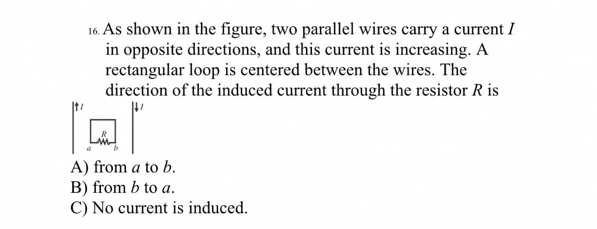 16. As shown in the figure, two parallel wires carry a current I
in opposite directions, and this current is increasing. A
rectangular loop is centered between the wires. The
direction of the induced current through the resistor R is
a
A) from a to b.
B) from b to a.
C) No current is induced.
