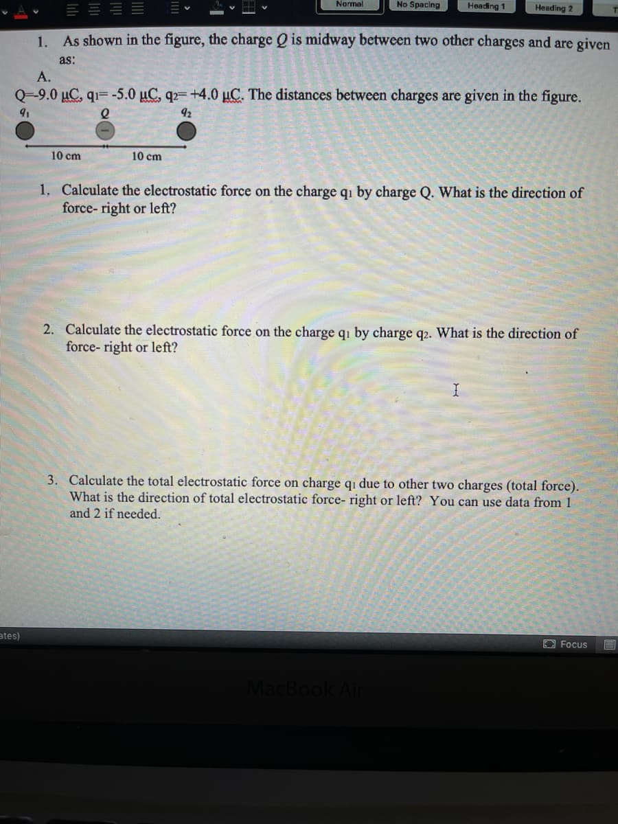 Narmal
No Spacing
Heading 1
Heading 2
1.
As shown in the figure, the charge Q is midway between two other charges and are given
as:
A.
Q-9.0 µC, q1= -5.0 µC, q2= +4.0 µC. The distances between charges are given in the figure.
92
10 cm
10 cm
1. Calculate the electrostatic force on the charge qi by charge Q. What is the direction of
force- right or left?
2. Calculate the electrostatic force on the charge qi by charge q2. What is the direction of
force- right or left?
3. Calculate the total electrostatic force on charge qi due to other two charges (total force).
What is the direction of total electrostatic force- right or left? You can use data from 1
and 2 if needed.
ates)
Focus
MacBook Air
