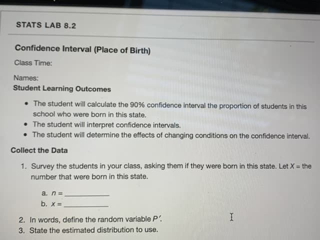 1. Survey the students in your class, asking them if they were born in this state. Let X = the
number that were born in this state.
a. n=
b. X =
2. In words, define the random variable P'.
3. State the estimated distribution to use.
