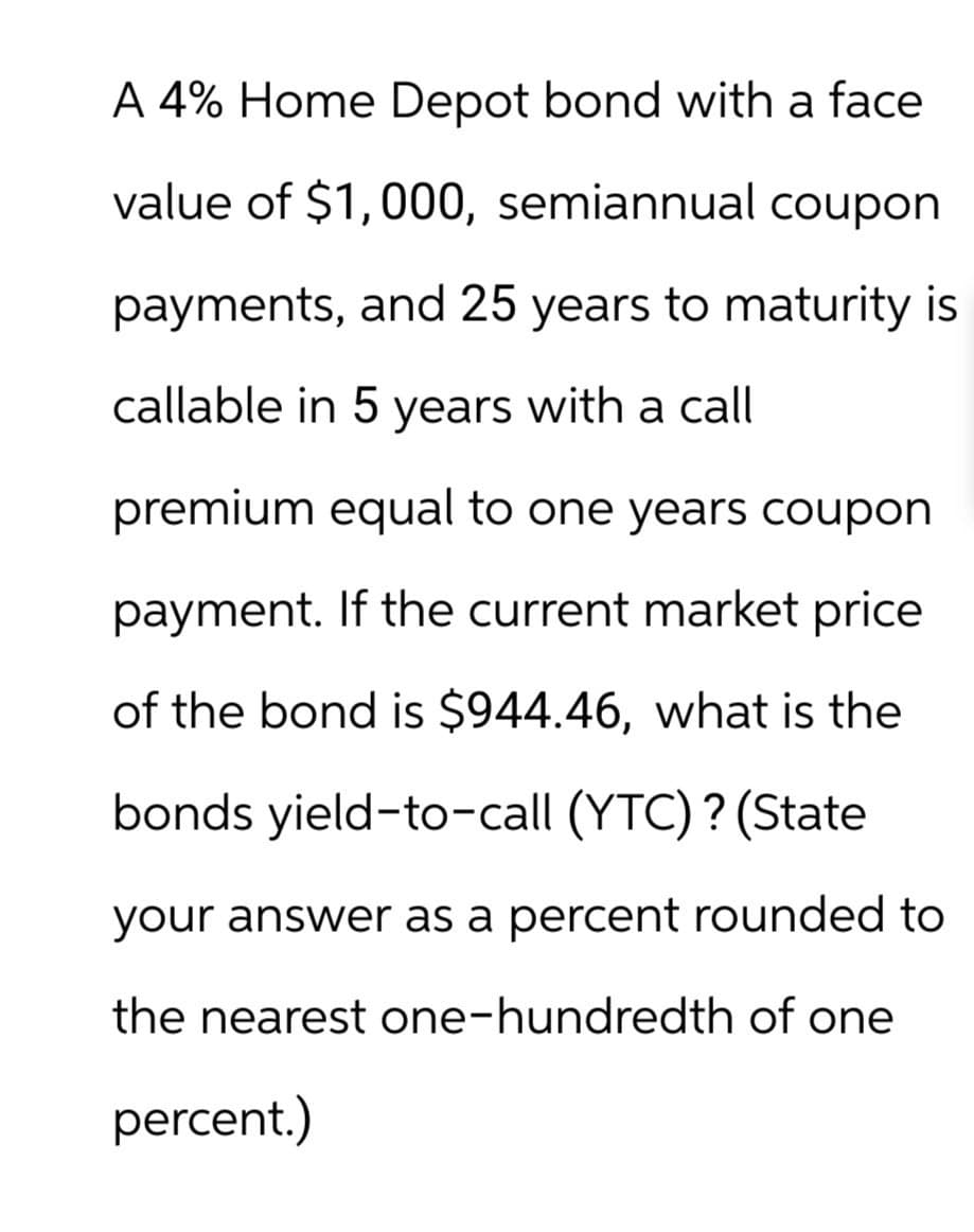 A 4% Home Depot bond with a face
value of $1,000, semiannual coupon
payments, and 25 years to maturity is
callable in 5 years with a call
premium equal to one years coupon
payment. If the current market price
of the bond is $944.46, what is the
bonds yield-to-call (YTC)? (State
your answer as a percent rounded to
the nearest one-hundredth of one
percent.)