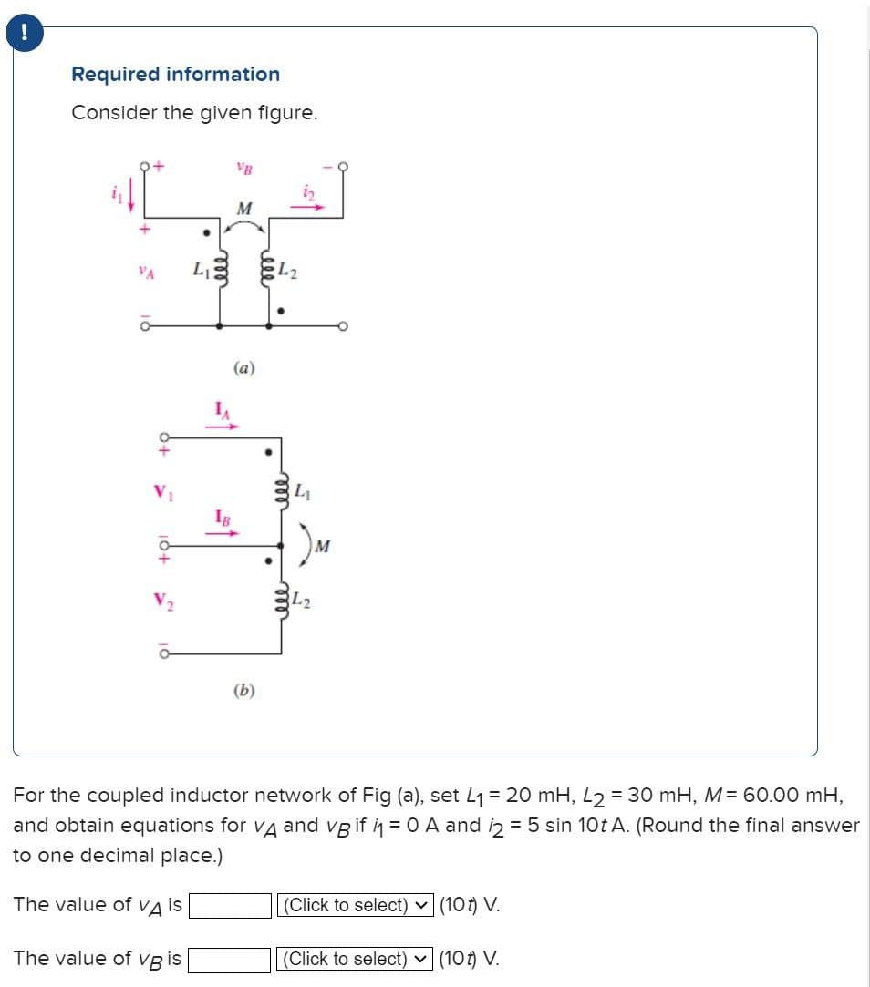 !
Required information
Consider the given figure.
.
VA
L₁
ā
M
(a)
(b)
000
Li
L2
For the coupled inductor network of Fig (a), set L₁ = 20 mH, L2 = 30 mH, M = 60.00 mH,
and obtain equations for Vд and vB if i₁ = 0 A and 2 = 5 sin 10t A. (Round the final answer
to one decimal place.)
The value of VA is
(Click to select) (10) V.
The value of vg is
(Click to select) ✓ (10) V.