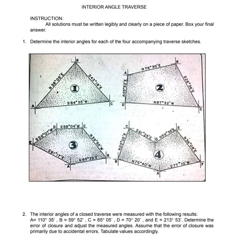 INTERIOR ANGLE TRAVERSE
INSTRUCTION:
All solutions must be written legibly and clearly on a piece of paper. Box your final
answer.
1. Determine the interior angles for each of the four accompanying traverse sketches.
N 76 30'E
S84*35'v
N87 32'W
D s88*04'w_
$6"25'E
S66 07WO
N59 36's
$6117
4)
N75 40'W
2. The interior angles of a closed traverse were measured with the following results:
A= 110° 35' , B = 59° 52' , C = 85° 05' , D = 70° 20' , and E = 213° 53'. Determine the
error of closure and adjust the measured angles. Assume that the error of closure was
primarily due to accidental errors. Tabulate values accordingly.
$26 36'E
N36 08'E
NO5 52'E >
$43 18'E
3,60,82 N
N20 05'E
N39 55'w
