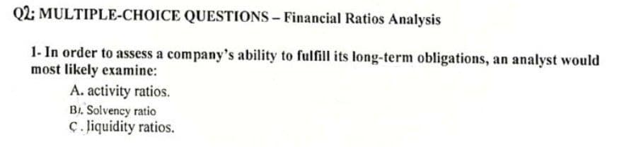 Q2: MULTIPLE-CHOICE QUESTIONS – Financial Ratios Analysis
1- In order to assess a company's ability to fulfill its long-term obligations, an analyst would
most likely examine:
A. activity ratios.
B1. Solvency ratio
ç. liquidity ratios.
