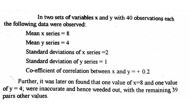 In two sets of variables x and y with 40 observations each
the following data were observed:
Mean x series = 8
Mean y series = 4
Standard deviations of x series =2
Standard deviation of y series =1
Co-efficient of correlation between x and y = + 0.2
Further, it was later on found that one value of x=8 and one value
of y = 4; were inaccurate and hence weeded out, with the remaining 39
pairs other values.
